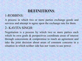 1-ROBBINS:
A process in which two or more parties exchange goods and
services and attempt to agree upon the exchange rate for them.

2- KAVITA SINGH:
Negotiation is a process by which two or more parties each
which its own goals & perspectives coordinate areas of interest
through concessions & compromise to reach an agreement and
take the joint decision about areas of common concerns in a
situation in which neither side has nor wants to use power.

 