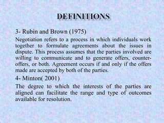 3- Rubin and Brown (1975)
Negotiation refers to a process in which individuals work
together to formulate agreements about the issues in
dispute. This process assumes that the parties involved are
willing to communicate and to generate offers, counteroffers, or both. Agreement occurs if and only if the offers
made are accepted by both of the parties.

4- Minton( 2001)
The degree to which the interests of the parties are
aligned can facilitate the range and type of outcomes
available for resolution.

 