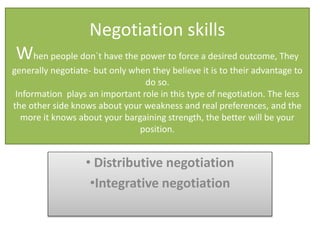 Negotiation skills
When people don`t have the power to force a desired outcome, They
generally negotiate- but only when they believe it is to their advantage to
do so.
Information plays an important role in this type of negotiation. The less
the other side knows about your weakness and real preferences, and the
more it knows about your bargaining strength, the better will be your
position.

• Distributive negotiation
•Integrative negotiation

 