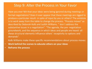 Step 9: Alter the Process in Your Favor
Have you ever felt that your ideas were being ignored during meetings or
formal negotiations? Does it ever appear that these meetings are rigged to
produce a particular result- in spite of input by you or others? The antidote
is to work away from the table to change the process. “Process moves” as
described by Deborah Kolb and Judith Williams, “ don`t address the
substantive issues in a negotiation”. “The agenda, the pre- negotiation
groundwork, and the sequence in which ideas and people are heard- all
these structural elements influence others` receptivity to options and
demands”.
Kolb Williams make these specific recommendations about process moves:
• Work behind the scenes to educate others on your ideas
• Reframe the process

 
