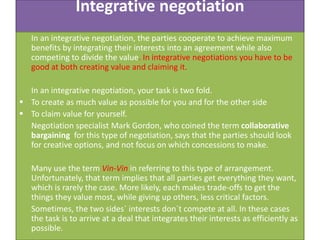 Integrative negotiation
In an integrative negotiation, the parties cooperate to achieve maximum
benefits by integrating their interests into an agreement while also
competing to divide the value. In integrative negotiations you have to be
good at both creating value and claiming it.
In an integrative negotiation, your task is two fold.
 To create as much value as possible for you and for the other side
 To claim value for yourself.
Negotiation specialist Mark Gordon, who coined the term collaborative
bargaining for this type of negotiation, says that the parties should look
for creative options, and not focus on which concessions to make.
Many use the term Vin-Vin in referring to this type of arrangement.
Unfortunately, that term implies that all parties get everything they want,
which is rarely the case. More likely, each makes trade-offs to get the
things they value most, while giving up others, less critical factors.
Sometimes, the two sides` interests don`t compete at all. In these cases
the task is to arrive at a deal that integrates their interests as efficiently as
possible.

 