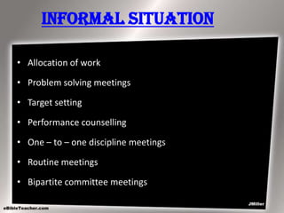 Informal Situation
• Allocation of work
• Problem solving meetings
• Target setting
• Performance counselling
• One – to – one discipline meetings
• Routine meetings
• Bipartite committee meetings

 
