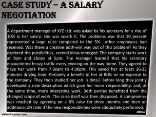Case Study – A salary
negotiation
A department manager of XYZ Ltd. was asked by his secretary for a rise of
10% in her salary. She was worth it. The problems was that 10 percent
represented a large raise compared to the 5% other employees had
received. Was there a creative both-win way out of this problem? As they
explored the possibilities, several ideas emerged. The company starts work
at 8am and closes at 5pm. The manager learned that his secretary
encountered heavy traffic every evening on the way home. They agreed to
have her work from 7:30am to 4:30pm. This saved her at least 20-25
minutes driving time. Certainly a benefit to her at little or no expense to
the company. They then studied her job in detail. Before long they jointly
developed a new description which gave her more responsibility, and, at
the same time, more interesting work. Both parties benefitted from the
changed scope of work. The raise itself was then discussed. A compromise
was reached by agreeing on a 6% raise for three months and then an
additional 2% later if the new responsibilities were adequately performed.

 