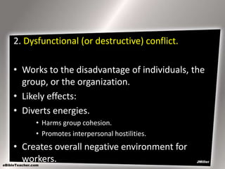 2. Dysfunctional (or destructive) conflict.
• Works to the disadvantage of individuals, the
group, or the organization.
• Likely effects:
• Diverts energies.
• Harms group cohesion.
• Promotes interpersonal hostilities.

• Creates overall negative environment for
workers.

 