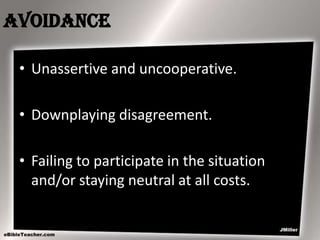 Avoidance
• Unassertive and uncooperative.
• Downplaying disagreement.
• Failing to participate in the situation
and/or staying neutral at all costs.

 