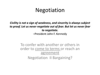 Negotiation
Civility is not a sign of weakness, and sincerity is always subject
to proof. Let us never negotiate out of fear. But let us never fear
to negotiate.
–President John F. Kennedy
To confer with another or others in
order to come to terms or reach an
agreement
Negotiation II Bargaining?
 