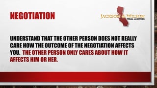 NEGOTIATION
UNDERSTAND THAT THE OTHER PERSON DOES
NOT REALLY CARE HOW THE OUTCOME OF THE
NEGOTIATION AFFECTS YOU. THE OTHER
PERSON ONLY CARES ABOUT HOW IT AFFECTS
HIM OR HER.
 