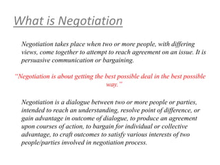 What is Negotiation
Negotiation takes place when two or more people, with differing
views, come together to attempt to reach agreement on an issue. It is
persuasive communication or bargaining.
“Negotiation is about getting the best possible deal in the best possible
way.”
Negotiation is a dialogue between two or more people or parties,
intended to reach an understanding, resolve point of difference, or
gain advantage in outcome of dialogue, to produce an agreement
upon courses of action, to bargain for individual or collective
advantage, to craft outcomes to satisfy various interests of two
people/parties involved in negotiation process.
 