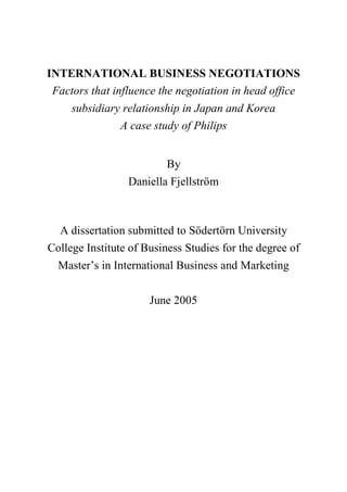 INTERNATIONAL BUSINESS NEGOTIATIONS
Factors that influence the negotiation in head office
subsidiary relationship in Japan and Korea
A case study of Philips
By
Daniella Fjellström
A dissertation submitted to Södertörn University
College Institute of Business Studies for the degree of
Master’s in International Business and Marketing
June 2005
 