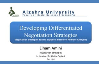 Elham Amini
Negotiation Strategies
Instructor: Dr. Khalife Soltani
Dec. 2016
F a c u l t y o f S o c i a l S c i e n c e s & E c o n o m i c s
A l z a h r a U n i v e r s i t y
Developing Differentiated
Negotiation Strategies
(Negotiation Strategies toward suppliers Based on Portfolio Analysis)
 