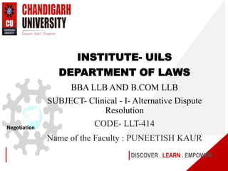 DISCOVER . LEARN . EMPOWER
Negotiation
INSTITUTE- UILS
DEPARTMENT OF LAWS
BBA LLB AND B.COM LLB
SUBJECT- Clinical - I- Alternative Dispute
Resolution
CODE- LLT-414
Name of the Faculty : PUNEETISH KAUR
 