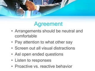 Agreement
• Arrangements should be neutral and
comfortable
• Pay attention to what other say
• Screen out all visual distractions
• Asl open ended questions
• Listen to responses
• Proactive vs. reactive behavior
 