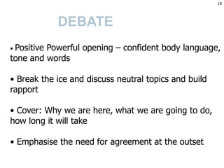 DEBATE
• Positive Powerful opening – confident body language,
tone and words
• Break the ice and discuss neutral topics and build
rapport
• Cover: Why we are here, what we are going to do,
how long it will take
• Emphasise the need for agreement at the outset
19
 
