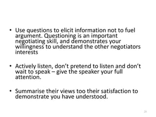 • Use questions to elicit information not to fuel
argument. Questioning is an important
negotiating skill, and demonstrates your
willingness to understand the other negotiators
interests
• Actively listen, don’t pretend to listen and don’t
wait to speak – give the speaker your full
attention.
• Summarise their views too their satisfaction to
demonstrate you have understood.
25
 