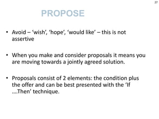 • Avoid – ‘wish’, ‘hope’, ‘would like’ – this is not
assertive
• When you make and consider proposals it means you
are moving towards a jointly agreed solution.
• Proposals consist of 2 elements: the condition plus
the offer and can be best presented with the ‘If
….Then’ technique.
PROPOSE
27
 