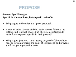 Answer: Specific-Vague.
Specific in the condition, but vague in their offer.
• Being vague in the offer is a sign of proposal.
• It isn’t an exact science and you don’t have to follow a set
pattern, but research shows that effective negotiators do
move from vague to specific in their proposal.
• Being vague gives you some leeway, as you don’t know how
near or far you are from the point of settlement, and prevents
you from getting to an impasse.
PROPOSE
29
 