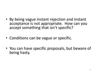 • By being vague instant rejection and instant
acceptance is not appropriate. How can you
accept something that isn’t specific?
• Conditions can be vague or specific.
• You can have specific proposals, but beware of
being hasty.
29
 
