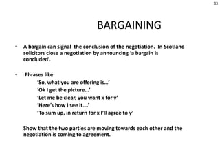 BARGAINING
• A bargain can signal the conclusion of the negotiation. In Scotland
solicitors close a negotiation by announcing ‘a bargain is
concluded’.
• Phrases like:
‘So, what you are offering is…’
‘Ok I get the picture…’
‘Let me be clear, you want x for y’
‘Here’s how I see it….’
‘To sum up, in return for x I’ll agree to y’
Show that the two parties are moving towards each other and the
negotiation is coming to agreement.
33
 