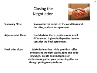 Closing the
Negotiation
Summary Close Summarise the details of the conditions and
the offer, and ask for agreement.
Adjournment Close Useful where there remains some small
differences. It gives both parties time to
consider the final agreement.
Final offer close Make it clear that this is your final offer
by choosing the right words, tone and body
language. Create an atmosphere of
decisiveness, gather your papers together as
though getting ready to leave.
35
 