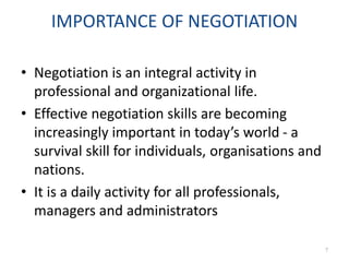 IMPORTANCE OF NEGOTIATION
• Negotiation is an integral activity in
professional and organizational life.
• Effective negotiation skills are becoming
increasingly important in today’s world - a
survival skill for individuals, organisations and
nations.
• It is a daily activity for all professionals,
managers and administrators
7
 