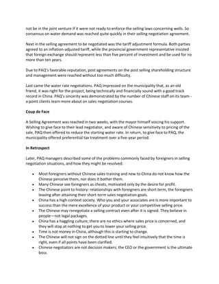 not be in the joint venture if it were not ready to enforce the selling laws concerning wells. So
consensus on water demand was reached quite quickly in their selling negotiation agreement.
Next in the selling agreement to be negotiated was the tariff adjustment formula. Both parties
agreed to an inflation-adjusted tariff, while the provincial government representative insisted
that foreign exchange should represent less than five percent of investment and be used for no
more than ten years.
Due to PAQ’s favorable reputation, post agreements on the post selling shareholding structure
and management were reached without too much difficulty.
Last came the water rate negotiations. PAQ impressed on the municipality that, as an old
friend, it was right for the project, being technically and financially sound with a good track
record in China. PAQ’s sincerity was demonstrated by the number of Chinese staff on its team a point clients learn more about on sales negotiation courses.
Coup de Face
A Selling Agreement was reached in two weeks, with the mayor himself voicing his support.
Wishing to give face to their lead negotiator, and aware of Chinese sensitivity to pricing of the
sale, PAQ then offered to reduce the starting water rate. In return, to give face to PAQ, the
municipality offered preferential tax treatment over a five-year period.
In Retrospect
Later, PAQ managers described some of the problems commonly faced by foreigners in selling
negotiation situations, and how they might be resolved:










Most foreigners without Chinese sales training and new to China do not know how the
Chinese perceive them, nor does it bother them.
Many Chinese see foreigners as cheats, motivated only by the desire for profit.
The Chinese point to history: relationships with foreigners are short term, the foreigners
leaving after attaining their short-term sales negotiation goals.
China has a high-context society. Who you and your associates are is more important to
success than the mere excellence of your product or your competitive selling price.
The Chinese may renegotiate a selling contract even after it is signed. They believe in
people—not legal packages.
China has a haggling culture; there are no ethics where sales price is concerned, and
they will stop at nothing to get you to lower your selling price.
Time is not money in China, although this is starting to change.
The Chinese will not sign on the dotted line until they feel intuitively that the time is
right, even if all points have been clarified.
Chinese negotiators are not decision makers; the CEO or the government is the ultimate
boss.

 