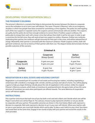 A FOOT IN THE DOOR | 51
DEVELOPING YOUR NEGOTIATION SKILLS
THE PRISONER’S DILEMMA
The prisoner’s dilemma is a scenario that helps to demonstrate the tension between the desire to cooperate
versus the inclination to act in one’s own self-interest. The name “Prisoner’s Dilemma” refers to an imaginary
situation in which two people have been arrested for committing a crime together. The police are interrogating
each of the two suspects in separate rooms; the suspects cannot communicate with one another. The suspects
are guilty, but the police do not have enough evidence to convict them. If neither suspect confesses, the
police plan to charge them each with a lesser crime that will put them both in jail for one year. In order to get
a conviction for the full crime, they will need at least one suspect to confess. However, if either one confesses,
implicating their partner, the confessor will get immunity for their part in the crime, and will be released free of
charge. Meanwhile, their partner is convicted with the maximum sentence. If both suspects confess, both will
get harsh sentences, but not as harsh as if their partner sells them out. The diagram below demonstrates the four
possible outcomes of this scenario:
NEGOTIATION IN A REAL ESTATE AND HOUSING CONTEXT
Negotiation is an essential part of a number of real estate and housing law matters, including negotiating a
rental lease with a landlord, a mortgage with a lender, and the purchase and sale of a home. You will be playing
a game to help you begin thinking critically about the role of negotiation in this context. Unlike the original
Prisoner’s Dilemma scenario, which looks at incentives to avoid punishment, this game looks at how this same
structure of incentives can work when participants are offered rewards. The same dilemma of cooperation
versus self-interest applies.
INSTRUCTIONS
Pick a partner and ensure that each one of you has both a red card and a black card. Decide which one will be
Player A and which one will be Player B. The card you choose to play represents whether or not you decide
to cooperate with your partner. The possible outcomes are shown in the chart below. Black cards represent a
decision to cooperate. Red cards represent a decision to act in your own self-interest. When your teacher calls
on you or your partner, you must both decide which card to play. To play a card, hold it to your chest, face down
and reveal them at the same time. Engage in ten rounds of play with your partner and record the results in the
chart provided.
Cooperate
(Keep Quiet)
Defect
(Confess)
Cooperate
(Keep Quiet)
A gets one year
B gets one year
A goes free
B gets 10 years
Defect
(Confess)
B goes free
A gets 10 years
A gets 7 years
B gets 7 years
Criminal A
Criminal
B
MODULE 2
S T U D E N T H A N D O U T
Downloaded by Tony Pham (ttoan1964@gmail.com)
lOMoARcPSD|18089904
 