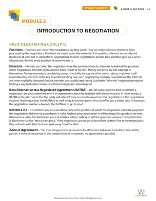 A FOOT IN THE DOOR | 45
MODULE 2
INTRODUCTION TO NEGOTIATION
BASIC NEGOTIATING CONCEPTS
Positions – Positions are “what” the negotiators say they want. They are really solutions that have been
proposed by the negotiators. Positions are based upon the interests of the parties; interests are usually not
disclosed, at least not in competitive negotiations. In most negotiations people take and then give up a series
of positions. Behind every position lie many interests.
Interests – Interests are “why” the negotiators take the positions they do. Interests lie behind the positions
of the negotiators. Interests represent the basic needs to be met. Money and price are not interests in
themselves. Money represents purchasing power, the ability to acquire other needs, status, or power itself.
Understanding interests is the key to understanding “win-win” negotiating. In many negotiations, the interests
are never explicitly discussed. In fact, interests are usually kept secret. Successful “win-win” negotiating requires
finding a way to disclose interests without being taken advantage of.
Best Alternative to a Negotiated Agreement (BATNA) – BATNA represents the best result that a
negotiator can get somewhere else if an agreement cannot be reached with the other party. In other words, a
BATNA is the alternative that the party will select if they must walk away from the negotiation. If the negotiation
involves finalizing a deal, the BATNA is to walk away to another party who can offer you a better deal. If, however,
the negotiation involves a lawsuit, the BATNA is to go to court.
Bottom Line – The bottom line or reservation price is the position at which the negotiator will walk away from
the negotiation. Relative to a purchaser, it is the highest price a purchaser is willing to pay for goods or services.
Relative to a seller, it is the lowest price at which a seller is willing to sell the goods or services. The bottom line
is also known as the “reservation price.” If the negotiator cannot get at least their bottom line in the negotiation,
they will vote with their feet and walk away from the deal.
Zone of Agreement – The zone of agreement represents the difference between the bottom lines of the
parties. If there is no overlap in the bottom lines of the parties, no agreement is possible.
S T U D E N T H A N D O U T
Downloaded by Tony Pham (ttoan1964@gmail.com)
lOMoARcPSD|18089904
 