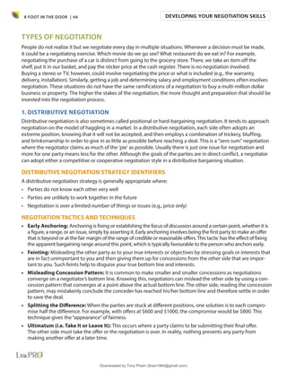A FOOT IN THE DOOR | 46
TYPES OF NEGOTIATION
People do not realize it but we negotiate every day in multiple situations. Whenever a decision must be made,
it could be a negotiating exercise. Which movie do we go see? What restaurant do we eat in? For example,
negotiating the purchase of a car is distinct from going to the grocery store. There, we take an item off the
shelf, put it in our basket, and pay the sticker price at the cash register. There is no negotiation involved.
Buying a stereo or TV, however, could involve negotiating the price or what is included (e.g., the warranty,
delivery, installation). Similarly, getting a job and determining salary and employment conditions often involves
negotiation. These situations do not have the same ramifications of a negotiation to buy a multi-million dollar
business or property. The higher the stakes of the negotiation, the more thought and preparation that should be
invested into the negotiation process.
1. DISTRIBUTIVE NEGOTIATION
Distributive negotiation is also sometimes called positional or hard-bargaining negotiation. It tends to approach
negotiation on the model of haggling in a market. In a distributive negotiation, each side often adopts an
extreme position, knowing that it will not be accepted, and then employs a combination of trickery, bluffing,
and brinksmanship in order to give in as little as possible before reaching a deal. This is a “zero sum” negotiation
where the negotiator claims as much of the ‘pie’ as possible. Usually there is just one issue for negotiation and
more for one party means less for the other. Although the goals of the parties are in direct conflict, a negotiator
can adopt either a competitive or cooperative negotiation style in a distributive bargaining situation.
DISTRIBUTIVE NEGOTIATION STRATEGY IDENTIFIERS
A distributive negotiation strategy is generally appropriate where:
• Parties do not know each other very well
• Parties are unlikely to work together in the future
• Negotiation is over a limited number of things or issues (e.g., price only)
NEGOTIATION TACTICS AND TECHNIQUES
• Early Anchoring: Anchoring is fixing or establishing the focus of discussion around a certain point, whether it is
a figure, a range, or an issue, simply by asserting it. Early anchoring involves being the first party to make an offer
that is beyond or at the fair margin of the range of credible or reasonable offers.This tactic has the effect of fixing
the apparent bargaining range around this point, which is typically favourable to the person who anchors early.
• Feinting: Misleading the other party as to your true interests or objectives by stressing goals or interests that
are in fact unimportant to you and then giving them up for concessions from the other side that are impor-
tant to you. Such feints help to disguise your true bottom line and interests.
• Misleading Concession Pattern: It is common to make smaller and smaller concessions as negotiations
converge on a negotiator’s bottom line. Knowing this, negotiators can mislead the other side by using a con-
cession pattern that converges at a point above the actual bottom line. The other side, reading the concession
pattern, may mistakenly conclude the conceder has reached his/her bottom line and therefore settle in order
to save the deal.
• Splitting the Di昀昀erence: When the parties are stuck at different positions, one solution is to each compro-
mise half the difference. For example, with offers at $600 and $1000, the compromise would be $800. This
technique gives the“appearance”of fairness.
• Ultimatum (i.e. Take It or Leave It): This occurs where a party claims to be submitting their final offer.
The other side must take the offer or the negotiation is over. In reality, nothing prevents any party from
making another offer at a later time.
DEVELOPING YOUR NEGOTIATION SKILLS
Downloaded by Tony Pham (ttoan1964@gmail.com)
lOMoARcPSD|18089904
 