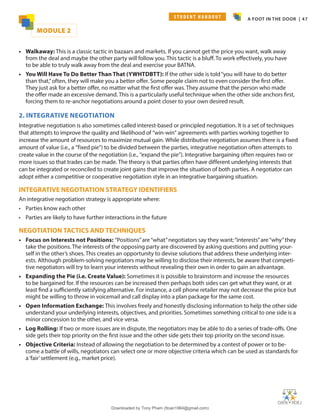 A FOOT IN THE DOOR | 47
• Walkaway: This is a classic tactic in bazaars and markets. If you cannot get the price you want, walk away
from the deal and maybe the other party will follow you. This tactic is a bluff. To work effectively, you have
to be able to truly walk away from the deal and exercise your BATNA.
• You Will Have To Do Better Than That (YWHTDBTT): If the other side is told“you will have to do better
than that,”often, they will make you a better offer. Some people claim not to even consider the first offer.
They just ask for a better offer, no matter what the first offer was. They assume that the person who made
the offer made an excessive demand. This is a particularly useful technique when the other side anchors first,
forcing them to re-anchor negotiations around a point closer to your own desired result.
2. INTEGRATIVE NEGOTIATION
Integrative negotiation is also sometimes called interest-based or principled negotiation. It is a set of techniques
that attempts to improve the quality and likelihood of “win-win” agreements with parties working together to
increase the amount of resources to maximize mutual gain. While distributive negotiation assumes there is a fixed
amount of value (i.e., a “fixed pie”) to be divided between the parties, integrative negotiation often attempts to
create value in the course of the negotiation (i.e., “expand the pie”). Integrative bargaining often requires two or
more issues so that trades can be made. The theory is that parties often have different underlying interests that
can be integrated or reconciled to create joint gains that improve the situation of both parties. A negotiator can
adopt either a competitive or cooperative negotiation style in an integrative bargaining situation.
INTEGRATIVE NEGOTIATION STRATEGY IDENTIFIERS
An integrative negotiation strategy is appropriate where:
• Parties know each other
• Parties are likely to have further interactions in the future
NEGOTIATION TACTICS AND TECHNIQUES
• Focus on Interests not Positions: “Positions”are“what”negotiators say they want;“interests”are“why”they
take the positions. The interests of the opposing party are discovered by asking questions and putting your-
self in the other’s shoes. This creates an opportunity to devise solutions that address these underlying inter-
ests. Although problem-solving negotiators may be willing to disclose their interests, be aware that competi-
tive negotiators will try to learn your interests without revealing their own in order to gain an advantage.
• Expanding the Pie (i.e. Create Value): Sometimes it is possible to brainstorm and increase the resources
to be bargained for. If the resources can be increased then perhaps both sides can get what they want, or at
least find a sufficiently satisfying alternative. For instance, a cell phone retailer may not decrease the price but
might be willing to throw in voicemail and call display into a plan package for the same cost.
• Open Information Exchange: This involves freely and honestly disclosing information to help the other side
understand your underlying interests, objectives, and priorities. Sometimes something critical to one side is a
minor concession to the other, and vice versa.
• Log Rolling: If two or more issues are in dispute, the negotiators may be able to do a series of trade-offs. One
side gets their top priority on the first issue and the other side gets their top priority on the second issue.
• Objective Criteria: Instead of allowing the negotiation to be determined by a contest of power or to be-
come a battle of wills, negotiators can select one or more objective criteria which can be used as standards for
a‘fair’settlement (e.g., market price).
MODULE 2
S T U D E N T H A N D O U T
Downloaded by Tony Pham (ttoan1964@gmail.com)
lOMoARcPSD|18089904
 