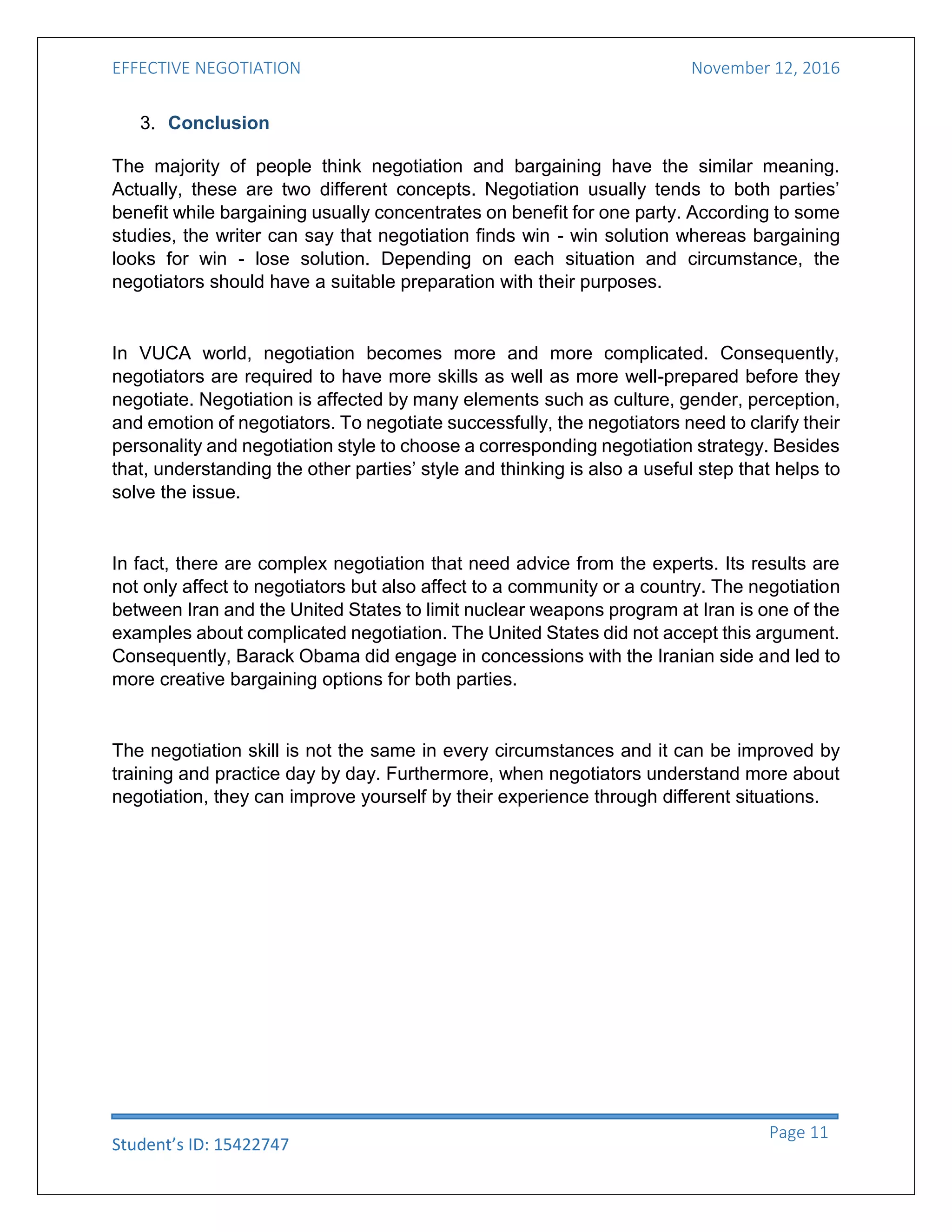 EFFECTIVE NEGOTIATION November 12, 2016
Student’s ID: 15422747
Page 11
3. Conclusion
The majority of people think negotiation and bargaining have the similar meaning.
Actually, these are two different concepts. Negotiation usually tends to both parties’
benefit while bargaining usually concentrates on benefit for one party. According to some
studies, the writer can say that negotiation finds win - win solution whereas bargaining
looks for win - lose solution. Depending on each situation and circumstance, the
negotiators should have a suitable preparation with their purposes.
In VUCA world, negotiation becomes more and more complicated. Consequently,
negotiators are required to have more skills as well as more well-prepared before they
negotiate. Negotiation is affected by many elements such as culture, gender, perception,
and emotion of negotiators. To negotiate successfully, the negotiators need to clarify their
personality and negotiation style to choose a corresponding negotiation strategy. Besides
that, understanding the other parties’ style and thinking is also a useful step that helps to
solve the issue.
In fact, there are complex negotiation that need advice from the experts. Its results are
not only affect to negotiators but also affect to a community or a country. The negotiation
between Iran and the United States to limit nuclear weapons program at Iran is one of the
examples about complicated negotiation. The United States did not accept this argument.
Consequently, Barack Obama did engage in concessions with the Iranian side and led to
more creative bargaining options for both parties.
The negotiation skill is not the same in every circumstances and it can be improved by
training and practice day by day. Furthermore, when negotiators understand more about
negotiation, they can improve yourself by their experience through different situations.
 