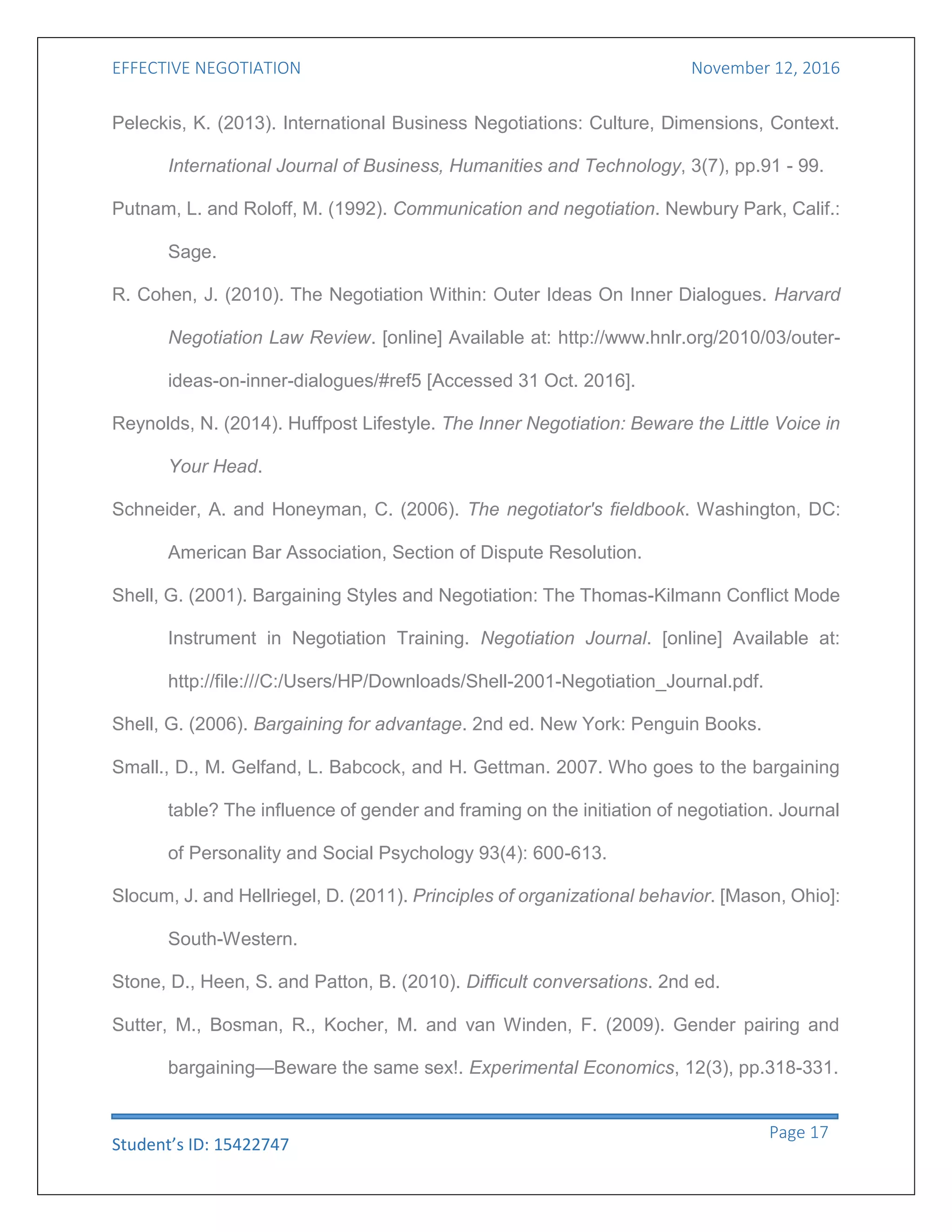 EFFECTIVE NEGOTIATION November 12, 2016
Student’s ID: 15422747
Page 17
Peleckis, K. (2013). International Business Negotiations: Culture, Dimensions, Context.
International Journal of Business, Humanities and Technology, 3(7), pp.91 - 99.
Putnam, L. and Roloff, M. (1992). Communication and negotiation. Newbury Park, Calif.:
Sage.
R. Cohen, J. (2010). The Negotiation Within: Outer Ideas On Inner Dialogues. Harvard
Negotiation Law Review. [online] Available at: http://www.hnlr.org/2010/03/outer-
ideas-on-inner-dialogues/#ref5 [Accessed 31 Oct. 2016].
Reynolds, N. (2014). Huffpost Lifestyle. The Inner Negotiation: Beware the Little Voice in
Your Head.
Schneider, A. and Honeyman, C. (2006). The negotiator's fieldbook. Washington, DC:
American Bar Association, Section of Dispute Resolution.
Shell, G. (2001). Bargaining Styles and Negotiation: The Thomas-Kilmann Conflict Mode
Instrument in Negotiation Training. Negotiation Journal. [online] Available at:
http://file:///C:/Users/HP/Downloads/Shell-2001-Negotiation_Journal.pdf.
Shell, G. (2006). Bargaining for advantage. 2nd ed. New York: Penguin Books.
Small., D., M. Gelfand, L. Babcock, and H. Gettman. 2007. Who goes to the bargaining
table? The influence of gender and framing on the initiation of negotiation. Journal
of Personality and Social Psychology 93(4): 600-613.
Slocum, J. and Hellriegel, D. (2011). Principles of organizational behavior. [Mason, Ohio]:
South-Western.
Stone, D., Heen, S. and Patton, B. (2010). Difficult conversations. 2nd ed.
Sutter, M., Bosman, R., Kocher, M. and van Winden, F. (2009). Gender pairing and
bargaining—Beware the same sex!. Experimental Economics, 12(3), pp.318-331.
 