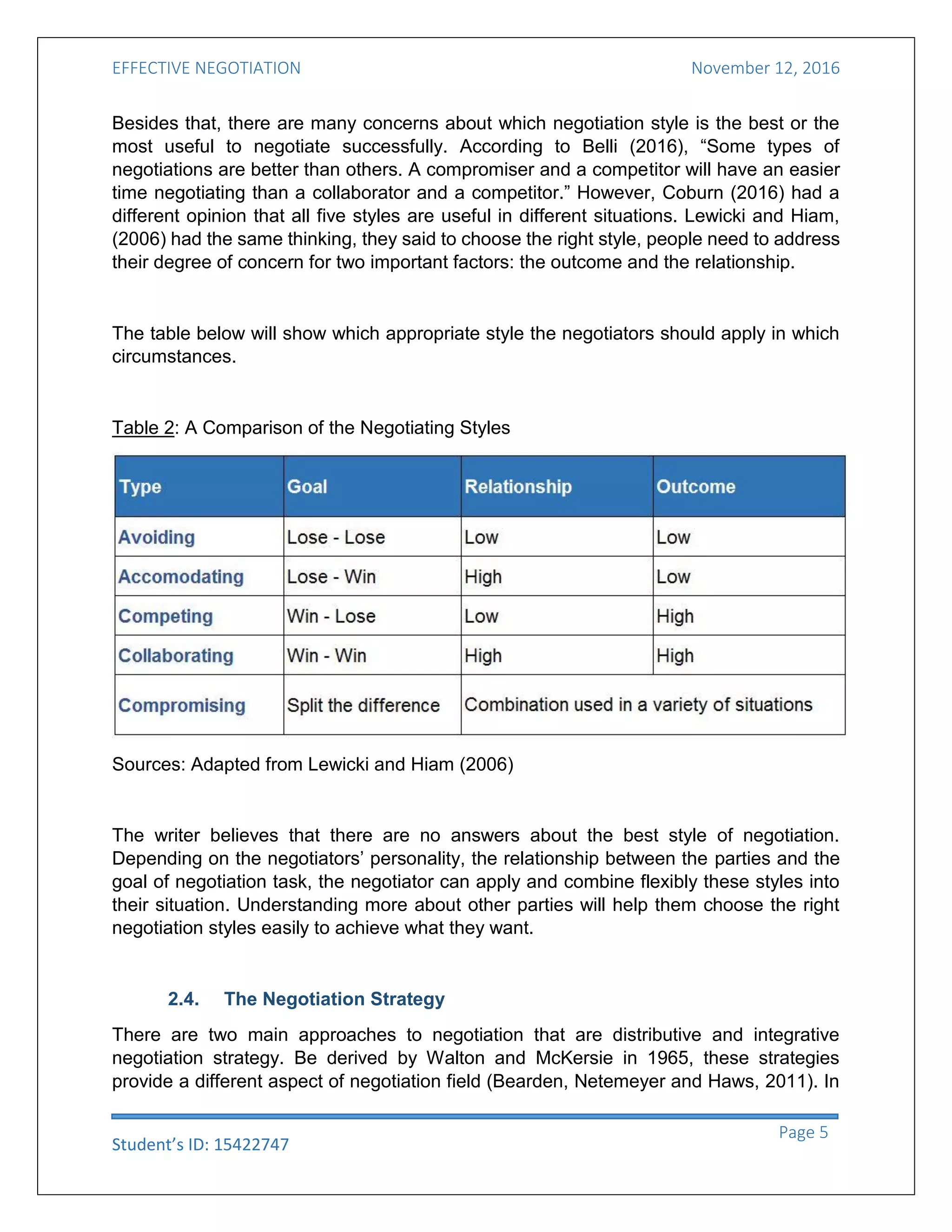 EFFECTIVE NEGOTIATION November 12, 2016
Student’s ID: 15422747
Page 5
Besides that, there are many concerns about which negotiation style is the best or the
most useful to negotiate successfully. According to Belli (2016), “Some types of
negotiations are better than others. A compromiser and a competitor will have an easier
time negotiating than a collaborator and a competitor.” However, Coburn (2016) had a
different opinion that all five styles are useful in different situations. Lewicki and Hiam,
(2006) had the same thinking, they said to choose the right style, people need to address
their degree of concern for two important factors: the outcome and the relationship.
The table below will show which appropriate style the negotiators should apply in which
circumstances.
Table 2: A Comparison of the Negotiating Styles
Sources: Adapted from Lewicki and Hiam (2006)
The writer believes that there are no answers about the best style of negotiation.
Depending on the negotiators’ personality, the relationship between the parties and the
goal of negotiation task, the negotiator can apply and combine flexibly these styles into
their situation. Understanding more about other parties will help them choose the right
negotiation styles easily to achieve what they want.
2.4. The Negotiation Strategy
There are two main approaches to negotiation that are distributive and integrative
negotiation strategy. Be derived by Walton and McKersie in 1965, these strategies
provide a different aspect of negotiation field (Bearden, Netemeyer and Haws, 2011). In
 