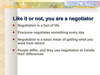 Like it or not, you are a negotiator Negotiation is a fact of life Everyone negotiates something every day Negotiation is a basic mean of getting what you want from others People differ, and they use negotiation to handle their differences 