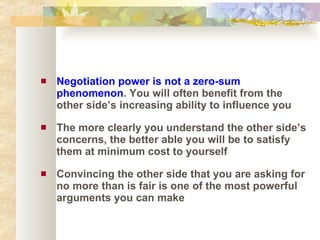 Negotiation power is not a zero-sum phenomenon . You will often benefit from the other side’s increasing ability to influence you The more clearly you understand the other side’s concerns, the better able you will be to satisfy them at minimum cost to yourself Convincing the other side that you are asking for no more than is fair is one of the most powerful arguments you can make 