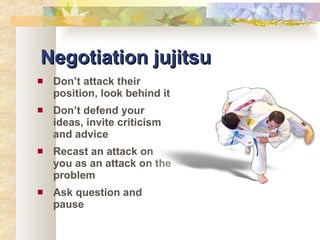 Negotiation jujitsu Don’t attack their position, look behind it Don’t defend your ideas, invite criticism and advice Recast an attack on you as an attack on the problem Ask question and pause 