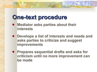 One-text procedure Mediator asks parties about their interests Develops a list of interests and needs and asks parties to criticize and suggest improvements Prepares sequential drafts and asks for criticism until no more improvement can be made 