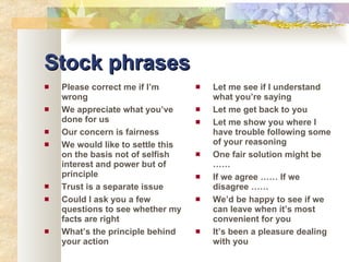 Stock phrases Please correct me if I’m wrong We appreciate what you’ve done for us Our concern is fairness We would like to settle this on the basis not of selfish interest and power but of principle Trust is a separate issue Could I ask you a few questions to see whether my facts are right What’s the principle behind your action Let me see if I understand what you’re saying Let me get back to you Let me show you where I have trouble following some of your reasoning One fair solution might be …… If we agree …… If we disagree …… We’d be happy to see if we can leave when it’s most convenient for you It’s been a pleasure dealing with you 