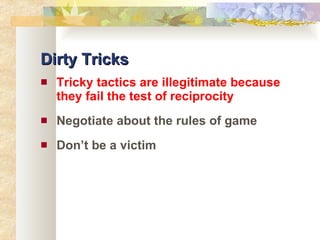 Dirty Tricks Tricky tactics are illegitimate because they fail the test of reciprocity Negotiate about the rules of game Don’t be a victim 