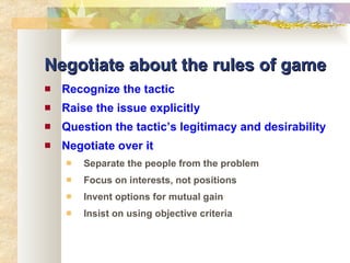 Negotiate about the rules of game Recognize the tactic Raise the issue explicitly Question the tactic’s legitimacy and desirability Negotiate over it Separate the people from the problem Focus on interests, not positions Invent options for mutual gain Insist on using objective criteria 