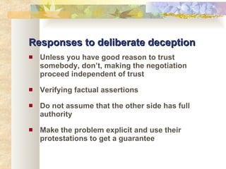 Responses to deliberate deception Unless you have good reason to trust somebody, don’t, making the negotiation proceed independent of trust Verifying factual assertions Do not assume that the other side has full authority Make the problem explicit and use their protestations to get a guarantee 