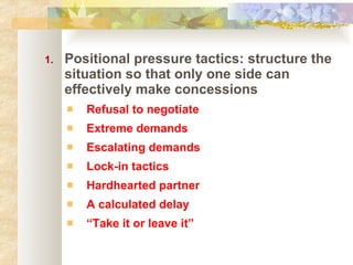 Positional pressure tactics: structure the situation so that only one side can effectively make concessions Refusal to negotiate Extreme demands Escalating demands Lock-in tactics Hardhearted partner A calculated delay “ Take it or leave it” 
