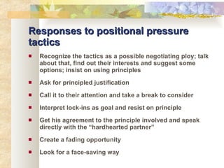 Responses to positional pressure tactics Recognize the tactics as a possible negotiating ploy; talk about that, find out their interests and suggest some options; insist on using principles Ask for principled justification Call it to their attention and take a break to consider Interpret lock-ins as goal and resist on principle Get his agreement to the principle involved and speak directly with the “hardhearted partner” Create a fading opportunity Look for a face-saving way 