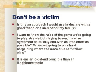 Don’t be a victim Is this an approach I would use in dealing with a good friend or a member of my family? I want to know the rules of the game we’re going to play. Are we both trying to reach a wise agreement as quickly and with as little effort as possible? Or are we going to play hard bargaining where the more stubborn fellow wins? It is easier to defend principle than an illegitimate tactic 