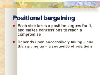 Positional bargaining Each side takes a position, argues for it, and makes concessions to reach a compromise Depends upon successively taking – and then giving up – a sequence of positions 