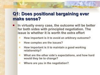 Q1: Does positional bargaining ever make sense? In virtually every case, the outcome will be better for both sides with principled negotiation. The issue is whether it is worth the extra effort How important is it to avoid an arbitrary outcome? How complex are the issues? How important is it to maintain a good working relationship? What are the other side’s expectations, and how hard would they be to change? Where are you in the negotiation? 