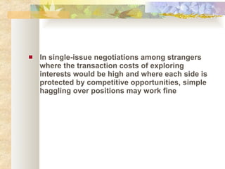 In single-issue negotiations among strangers where the transaction costs of exploring interests would be high and where each side is protected by competitive opportunities, simple haggling over positions may work fine 