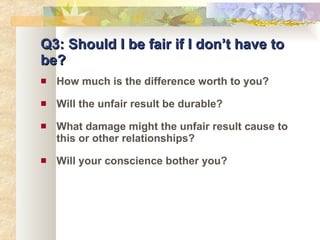 Q3: Should I be fair if I don’t have to be? How much is the difference worth to you? Will the unfair result be durable? What damage might the unfair result cause to this or other relationships? Will your conscience bother you? 