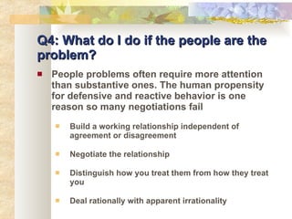 Q4: What do I do if the people are the problem? People problems often require more attention than substantive ones. The human propensity for defensive and reactive behavior is one reason so many negotiations fail Build a working relationship independent of agreement or disagreement Negotiate the relationship Distinguish how you treat them from how they treat you Deal rationally with apparent irrationality 