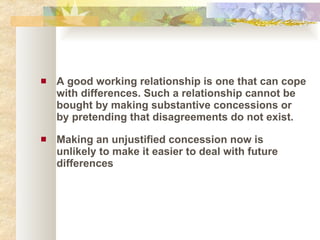 A good working relationship is one that can cope with differences. Such a relationship cannot be bought by making substantive concessions or by pretending that disagreements do not exist.  Making an unjustified concession now is unlikely to make it easier to deal with future differences 