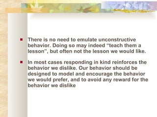 There is no need to emulate unconstructive behavior. Doing so may indeed “teach them a lesson”, but often not the lesson we would like. In most cases responding in kind reinforces the behavior we dislike. Our behavior should be designed to model and encourage the behavior we would prefer, and to avoid any reward for the behavior we dislike 